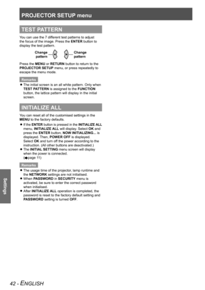 Page 42PROJECTOR SETUP menu
Settings
42 - ENGLISH
TEST PATTERN
You can use the 7 different test patterns to adjust 
the focus of the image. Press the ENTER button to 
display the test pattern.Change pattern
Change 
pattern
Press the MENU or RETURN button to return to the 
PROJECTOR SETUP menu, or press repeatedly to 
escape the menu mode.
RemarksThe initial screen is an all white pattern. Only when 
 
z
TEST PATTERN is assigned to the FUNCTION 
button, the lattice pattern will display in the initial 
screen....