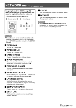 Page 45NETWORK menu (PT-LB90NTU only) 
Settings
ENGLISH - 45
NETWORK menu (PT-LB90NTU only) 
Navigating through the MENU (Æpage 27),  
select NETWORK from the main menu and then  
select the required item from the sub-menu.
Set the selected item with◄►buttons.
 
z
Remote controlControl panel
Remarks
These items are set for network connection with a 
 
z
computer. For details of the PJ Link and network, 
see “NETWORK operation manual” in the CD-ROM 
provided.
WIRED LAN 
J
You can set a wired LAN.
WIRELESS LAN...