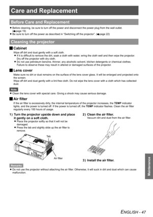 Page 47Care and Replacement
Maintenance
ENGLISH - 47
Care and Replacement
Before Care and Replacement
Before cleaning, be sure to turn off the power and disconnect the power plug from the wall outlet.  
z
(Æpage 19 )
Be sure to turn off the power as described in “Switching off the projector”. 
 
z(Æpage 22)
Cleaning the projector
Cabinet 
J
Wipe off dirt and dust gently with a soft cloth.
If it is difficult to remove the dirt, soak a cloth with water, wring the cloth well and then wipe the projector. 
 
z
Dry...