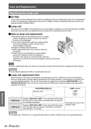 Page 48Care and Replacement
Maintenance
48 - ENGLISH
Replacing the Lamp unit
Air filter 
J
The air filter should be replaced when cleaning is ineffective and when replacing the lamp unit. A replacement 
air filter is provided with a replacement lamp unit (ET-LAB80). Contact an Authorized Service Center for the 
optional air filter (TXFMZ01VKG7).
Lamp unit 
J
The lamp unit, ET-LAB80 is consumable and you must replace it regularly. It is recommended that a qualified 
technician carry the lamp unit replacement and...