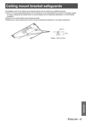 Page 57Appendix
ENGLISH - 57
Ceiling mount bracket safeguards
Installation work of the ceiling mount bracket should only be carried by a qualified technician. 
z
Even if it is during guaranteed period, the manufacturer is not responsi\
ble for any hazard or damage caused  
z
by using a ceiling mount bracket which is not purchased from an authoriz\
ed distributors, or environmental 
conditions.
Remove an unused ceiling mount bracket promptly.
 
z
Make sure to use a torque driver and do not use an electrical...