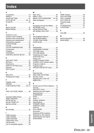 Page 59Index
Appendix
ENGLISH - 59
Index
A
Accessories ................................... 10
ASPECT  ........................................ 33
AUDIO SETTING  ........................... 41
AUTO SETUP  .......................... 25, 37
AV MUTE  ....................................... 24
B
BACK COLOR  ............................... 37
BRIGHTNESS  ............................... 30
C
Cautions on use ............................... 9
Cautions when installing  .................. 8
Cautions when transporting...