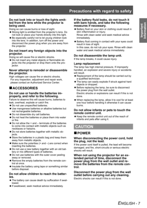 Page 7Precautions with regard to safety
Important 
Information
ENGLISH - 7
Do not look into or touch the lights emit -
ted from the lens while the projector is 
being used. 
Doing so can cause burns or loss of sight.
Strong light is emitted from the projector’s lens. Do 
 
z
not look or place your hands directly into this light.
Be especially careful not to let young children look 
 
z
into the lens. In addition, turn off the power and 
disconnect the power plug when you are away from 
the projector.
Do not...