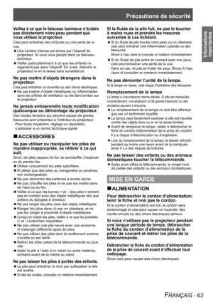 Page 63Précautions de sécurité
FRANÇAIS - 63
Informations importantes
Veillez à ce que le faisceau lumineux n’éclaire 
pas directement votre peau pendant que 
vous utilisez le projecteur.
Cela peut entraîner des brûlures ou une perte de la 
vue.
Une lumière intense est émise par l’objectif du 
 
z
projecteur. Si vous vous placez dans ce faisceau 
lumineux.
Veiller particulièrement à ce que les enfants ne 
 
z
regardent pas dans l’objectif. En outre, éteindre le 
projecteur si on le laisse sans surveillance.
Ne...