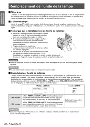 Page 66Remplacement de l'unité de la lampe
66 - FRANÇAIS
Informations importantes
Remplacement de l'unité de la lampe
Filtre à air 
J
Le filtre à air doit être remplacé lorsque le nettoyage ne donne pas de bons résultats ou lors du remplacement 
de l’unité de lampe. Un filtre à air ainsi qu’une lampe de rechange sont fournis (ET
-LAB80). S’adresser à un 
centre technique agréé pour commander le filtre à air en option (TXFMZ01VKG7).
L’unité de lampe 
J
L’unité de lampe ET-LAB80 a une certaine durée de...