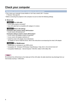 Page 44
Check your computer
Necessary environment for computers to be connected
First, check your computer to see whether or not it has a wired LAN•   function.       
“Glossary” (See page 24)
Before connecting the projector to the computer, be sure to check the following settings.• 
 Wired LAN
Check 1 For LAN cable
Is the cable properly connected?• 
Use LAN cable that is compatible with category 5 or above.• 
Check 2 Wired LAN settings

Is your wired LAN switched on?• 

Is your wired LAN adapter properly...