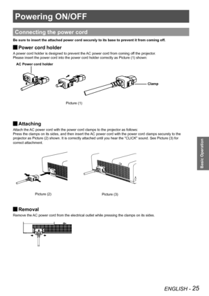 Page 25ENGLISH - 25
Basic Operation
Powering ON/OFF
Basic Operation
AC Power cord holder
Clamp
Connecting the power cord
Be sure to insert the attached power cord securely to its base to preven\
t it from coming off.
Power cord holder J
A power cord holder is designed to prevent the AC power cord from coming off the projector.
Please insert the power cord into the power cord holder correctly as Pic\
ture (1) shown:
 
Attaching  J
Attach the AC power cord with the power cord clamps to the projector as follows:...