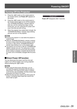 Page 29Powering ON/OFF
ENGLISH - 29
Basic Operation
Press the  button on the control panel or  
the remote control, and Power off? appears on 
the screen.
Press the  button on the control panel or  
the remote control again to turn off the projector. 
The  indicator starts to 
blink red, and the cooling fans keep running. 
At this time, you can unplug the AC power cord 
even if the fans are still running.
When the projector has cooled down enough, the 3 ) 
 indicator stops blinking 
and you can turn on the...