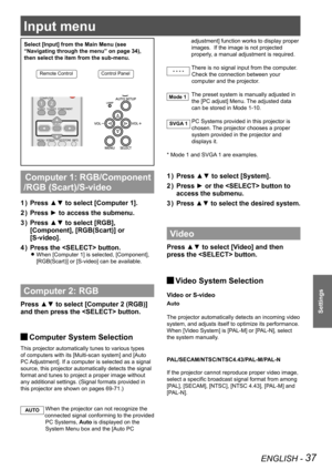 Page 37ENGLISH - 37
Settings
Input menu
Select [Input] from the Main Menu (see 
“Navigating through the menu” on page 34), 
then select the item from the sub-menu.
Remote ControlControl Panel
 Computer 1: RGB/Component 
/RGB (Scart)/S-video 
Press ▲▼ to select [Computer 1]. 1 ) 
Press ► to access the submenu.2 ) 
Press ▲▼ to select [RGB], 3 ) 
[Component], [RGB(Scart)] or 
[S-video].
Press the  button.4 ) 
When [Computer 1] is selected, [Component],  z
[RGB(Scart)] or [S-video] can be available. 
Computer 2:...