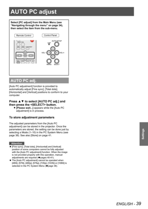 Page 39AUTO PC adjust 
ENGLISH - 39
Settings
AUTO PC adjust 
Select [PC adjust] from the Main Menu (see 
“Navigating through the menu” on page 34), 
then select the item from the sub-menu.
Remote ControlControl Panel
AUTO PC adj.
[Auto PC adjustment] function is provided to 
automatically adjust [Fine sync], [Total dots], 
[Horizontal] and [Vertical] positions to conform to your 
computer.
Press ▲▼ to select [AUTO PC adj.] and 
then press the  button. 
[Please wait...] z appears while the [Auto PC 
adjustment]...