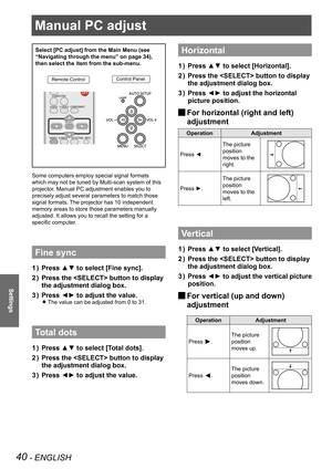 Page 40Manual PC adjust 
40 - ENGLISH
Settings
Manual PC adjust 
Select [PC adjust] from the Main Menu (see 
“Navigating through the menu” on page 34), 
then select the item from the sub-menu.
Remote ControlControl Panel
Some computers employ special signal formats 
which may not be tuned by Multi-scan system of this 
projector. Manual PC adjustment enables you to 
precisely adjust several parameters to match those 
signal formats. The projector has 10 independent 
memory areas to store those parameters...