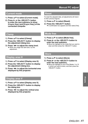 Page 41Manual PC adjust 
ENGLISH - 41
Settings
Current mode
Press ▲▼ to select [Current mode].1 ) 
Press ► or the  button 2 ) 
to enter the next submenu to show 
[H-sync freq.] and [V-sync freq.] of the 
connected computer.
Clamp
Press ▲▼ to select [Clamp].1 ) 
Press the  button to display 2 ) 
the adjustment dialog box.
Press ◄► to adjust the clamp level.3 ) 
When the image has dark bars, try this  z
adjustment.
Display area H
Press ▲▼ to select [Display area H].1 ) 
Press the  button to display 2 ) 
the...