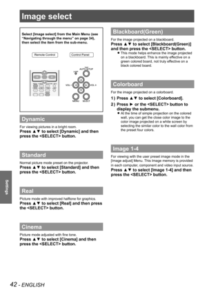 Page 4242 - ENGLISH
Settings
Image select 
Select [Image select] from the Main Menu (see 
“Navigating through the menu” on page 34), 
then select the item from the sub-menu.
Remote ControlControl Panel
Dynamic
For viewing pictures in a bright room.
Press ▲▼ to select [Dynamic] and then 
press the  button.
Standard
Normal picture mode preset on the projector.
Press ▲▼ to select [Standard] and then 
press the  button.
Real
Picture mode with improved halftone for graphics. 
Press ▲▼ to select [Real] and then press...