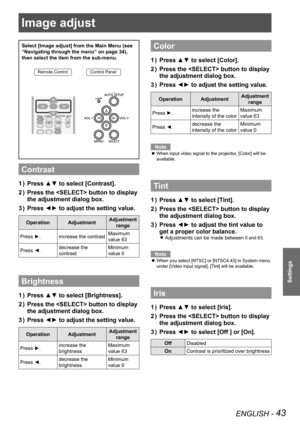 Page 43Image adjust 
ENGLISH - 43
Settings
Select [Image adjust] from the Main Menu (see 
“Navigating through the menu” on page 34), 
then select the item from the sub-menu.
Remote ControlControl Panel
Contrast
Press ▲▼ to select [Contrast].1 ) 
Press the  button to display 2 ) 
the adjustment dialog box.
Press ◄► to adjust the setting value.3 ) 
OperationAdjustmentAdjustment 
range
Press ►.increase the contrastMaximum 
value 63
Press ◄.decrease the 
contrast
Minimum 
value 0
Brightness
Press ▲▼ to select...