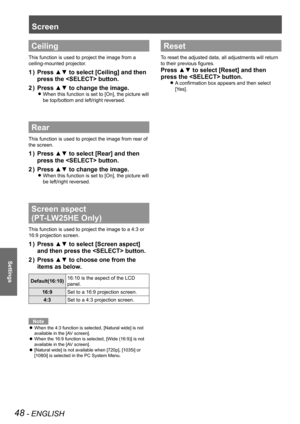 Page 4848 - ENGLISH
Settings
Screen 
Ceiling
This function is used to project the image from a 
ceiling-mounted projector.
Press ▲▼ to select [Ceiling] and then 1 ) 
press the  button.
Press ▲▼ to change the image.2 ) 
When this function is set to [On], the picture will  z
be top/bottom and left/right reversed.
Rear
This function is used to project the image from rear of 
the screen.
Press ▲▼ to select [Rear] and then 1 ) 
press the  button.
Press ▲▼ to change the image.2 ) 
When this function is set to [On],...