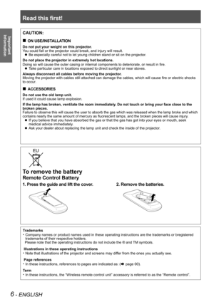 Page 6Read this first!
6 - ENGLISH
Important 
 
Information
To remove the battery
Remote Control Battery
1. Press the guide and lift the cover.2. Remove the batteries.
CAUTION:
ON USE/INSTALLATION „
Do not put your weight on this projector.
You could fall or the projector could break, and injury will result.
Be especially careful not to let young children stand or sit on the projector. z
Do not place the projector in extremely hot locations.
Doing so will cause the outer casing or internal components to...