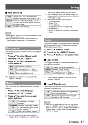 Page 51Setting
ENGLISH - 51
Settings
Auto keystone J
AutoAlways works and corrects keystone 
distortion according to the projector's tilt.
ManualWorks only when pressing the  button on the remote control or  
the control panel. 
OffDisables Auto Keystone.
Note
[Input search], [Auto PC adj.] and [Auto Keystone] cannot  z
be set [Off ] at the same time.
The [Auto Keystone] function cannot work when the  z
[Ceiling feature] is set [On] in the [Screen] menu.
Background
Select the background screen for when no...