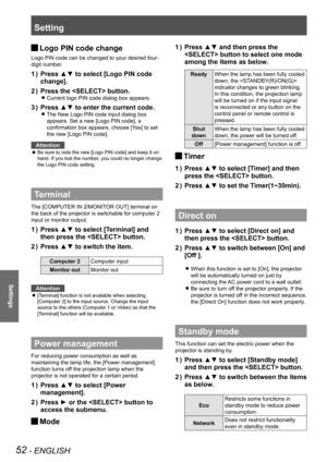 Page 52Setting
52 - ENGLISH
Settings
Logo PIN code change J
Logo PIN code can be changed to your desired four-
digit number.
Press ▲▼ to select [Logo PIN code 1 ) 
change].
Press the  button.2 ) 
Current logo PIN code dialog box appears. z
Press ▲▼ to enter the current code.3 ) 
The New Logo PIN code input dialog box  z
appears. Set a new [Logo PIN code], a 
confirmation box appears, choose [Yes] to set 
the new [Logo PIN code].
Attention
Be sure to note the new [Logo PIN code] and keep it on  z
hand. If you...