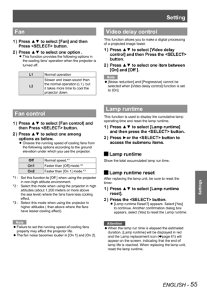 Page 55Setting
ENGLISH - 55
Settings
Fan  
Press ▲▼ to select [Fan] and then 1 ) 
Press  button.
Press ▲▼ to select one option .2 ) 
This function provides the following options in  z
the cooling fans’ operation when the projector is 
turned off.
L1Normal operation
L2
Slower and lower-sound than 
the normal operation (L1), but 
it takes more time to cool the 
projector down.
Fan control
Press ▲▼ to select [Fan control] and 1 ) 
then Press  button.
Press ▲▼ to select one among 2 ) 
options as below.
Choose the...