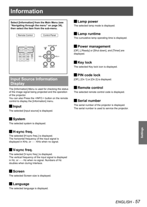 Page 57Information
ENGLISH - 57
Settings
Information
Select [Information] from the Main Menu (see 
“Navigating through the menu” on page 34), 
then select the item from the sub-menu.
Remote ControlControl Panel
Input Source Information 
Display 
The [Information] Menu is used for checking the status 
of the image signal being projected and the operation 
of the projector.
You can also Press the  button on the remote 
control to display the [Information] menu.
Input J
The selected [input source] is displayed....