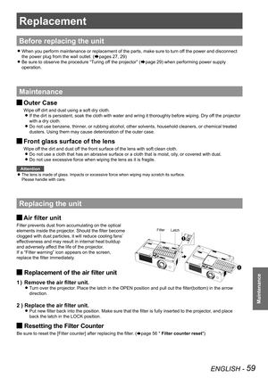 Page 59ENGLISH - 59
Maintenance
Replacement
Before replacing the unit
When you perform maintenance or replacement of the parts, make sure to t\
urn off the power and disconnect  z
the power plug from the wall outlet. (Æpages 27, 29)
Be sure to observe the procedure “Turing off the projector” ( zÆpage 29) when performing power supply 
operation.
Maintenance
Outer Case J
Wipe off dirt and dust using a soft dry cloth.
If the dirt is persistent, soak the cloth with water and wring it thoroughly before wiping. Dry...