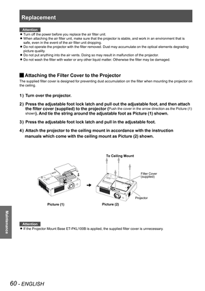 Page 60Replacement
60 - ENGLISH
Maintenance
Attention
If the Projector Mount Base ET-PKL100B is applied, the supplied filter cover is unnecessary.  z
 
 
 
 
 
 
 
Attention
Turn off the power before you replace the air filter unit. z
When attaching the air filter unit, make sure that the projector is stable, and work in an environment that is  z
safe, even in the event of the air filter unit dropping.
Do not operate the projector with the filter removed. Dust may accumulate on the optical elements degrading...