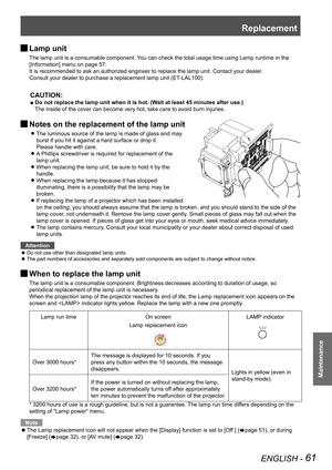 Page 61Replacement
ENGLISH - 61
Maintenance
 JLamp unit
The lamp unit is a consumable component. You can check the total usage time using Lamp runtime in the 
[Information] menu on page 57.
It is recommended to ask an authorized engineer to replace the lamp unit. Contact your dealer.
Consult your dealer to purchase a replacement lamp unit (ET-LAL100).
CAUTION:
■ Do not replace the lamp unit when it is hot. (Wait at least 45 minutes after use.)
The inside of the cover can become very hot, take care to avoid burn...