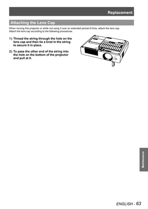 Page 63Replacement
ENGLISH - 63
Maintenance
Lamp unit fixing screws
Attaching the Lens Cap
When moving this projector or while not using it over an extended period of time, attach the lens cap.
Attach the lens cap according to the following procedures.
Thread the string through the hole on the              1 ) 
lens cap and then tie a knot in the string               
to secure it in place.
To pass the other end of the string into                2 ) 
the hole on the bottom of the projector                
and...