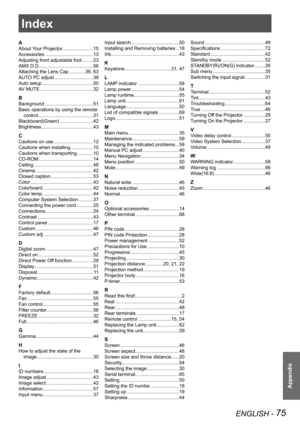 Page 75ENGLISH - 75
Appendix
Index
A
About Your Projector.......................15
Accessories ....................................13
Adjusting front adjustable foot ........23
AMX D.D. 
........................................56
Attaching the Lens Cap  ............39, 63
AUTO PC adjust .............................39
Auto setup  ......................................50
AV MUTE ........................................32
B
Background  ....................................51
Basic operations by using the remote...