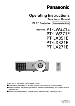 Page 1Operating Instructions
Functional Manual
DLP™ Projector  Commercial Use
Thank you for purchasing this Panasonic Product.
This manual is intended for products manufactured from Nov. 2013 and beyond. J
Before operating this product, please read the instructions carefully, and save this manual  J
for future use.
Before using your projector, be sure to read “Read this first!” (See pages 2 to 6). J
Model No.PT-LW321E 
PT-LW271E 
PT-LX351E
              PT-LX321E
              PT-LX271E
ENGLISH
TQBJ0615-1 