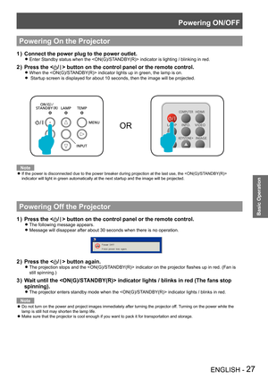 Page 27Powering ON/OFF
ENGLISH - 27
Basic Operation
Powering On the Projector
Connect the power plug to the power outlet.1 ) 
Enter Standby status when the  indicator is lighting / blinking in red. z
Press the  button on the control panel or the remote control.
When the  indicator lights up in green, the lamp is on. z
 Startup screen is displayed for about 10 seconds, then the image will be projected.  z
OR
Note
If the power is disconnected due to the power breaker during projection at the last use, the   z...