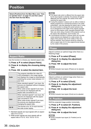 Page 36Position
36 - ENGLISH
Settings
Position
Select [Position] from the Main Menu (see “How 
to operate menu” on page 31) and then select 
the item from the Sub Menu.
Aspect Ratio
Use this function to choose your desired aspect ratio.
Press ▲▼ to select [Aspect Ratio].1 ) 
Press ► to display the choosing dialog 2 ) 
box.
Press ◄► to select the desired item.3 ) 
Auto
The projector identifies the video ID 
(VID) embedded in the image signals 
and displays the image by automatically 
switching the screen sizes...