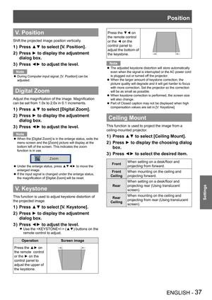 Page 37Position
ENGLISH - 37
Settings
V. Position
Shift the projected image position vertically.
Press ▲▼ to select [V. Position].1 ) 
Press ► to display the adjustment 2 ) 
dialog box.
Press ◄► to adjust the level.3 ) 
Note
During Computer input signal, [V. Position] can be  z
adjusted.
Digital Zoom
Adjust the magnification of the image. Magnification 
can be set from 1.0x to 2.0x in 0.1 increments.
Press ▲▼ to select [Digital Zoom].1 ) 
Press ► to display the adjustment 2 ) 
dialog box.
Press ◄► to adjust the...