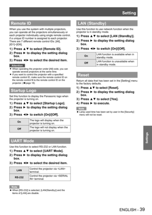 Page 39Setting
ENGLISH - 39
Settings
Remote ID
When you use the system with multiple projectors, 
you can operate all the projectors simultaneously or 
each projector individually using single remote control, 
if a unique ID number is assigned to each projector.
There are 7 different remote control IDs: [All], 
[ID1]~[ID6].
Press ▲▼ to select [Remote ID].1 ) 
Press ► to display the setting dialog 2 ) 
box.
Press ◄► to select the desired item.3 ) 
Attention
When operating the projector under [All] code, you can...