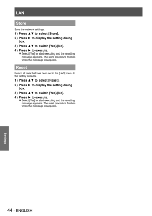 Page 44LAN
44 - ENGLISH
Settings
Store
Save the network settings.
Press ▲▼ to select [Store].1 ) 
Press ► to display the setting dialog 2 ) 
box.
Press ▲▼ to switch [Yes]/[No].3 ) 
Press ► to execute.4 ) 
Select [Yes] to start executing and the resetting  z
message appears. The store procedure finishes 
when the message disappears.
Reset
Return all data that has been set in the [LAN] menu to 
the factory defaults.
Press ▲▼ to select [Reset].1 ) 
Press ► to display the setting dialog 2 ) 
box.
Press ▲▼ to switch...