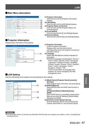 Page 47LAN
ENGLISH - 47
Settings
Main Menu description J
Projector Information J
Displays basic information of the projector.
 
 
 
LAN Setting J
Sets the LAN Setting of the projector and press [Save] to store settings.
 
 
Attention
For the security reason, do not enter any information that third party can recognize your location or name, in [Location] and  z
[Contact] columns.
(1)
(2)
(1) Projector Information
 Confirm Projector Information.
 Displays lamp use time [Lamp Hours] 
(corresponding value) and...