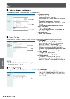 Page 48LAN
48 - ENGLISH
Settings
Projector Status and Control J
Sets the projector status and adjusts Image and Audio controls.
E-mail Setting J
Sets E-mail Alert and SMTP Setting and Alert Condition of the projector and press [Save] to store settings.
Note
The E-mail function of this projector does not compatible  z
with the advanced SMTP server. 
Security Setting J
Sets a password for the administrator to manage the Web.
(1)
(2)
(3)
(1)
(1)  [Administrator]
 When set the password, click [Enable] and enter...