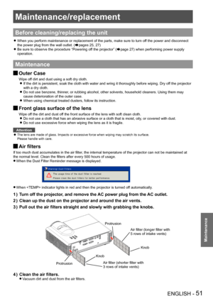 Page 51Maintenance/replacement
ENGLISH - 51
Maintenance
Maintenance/replacement
Before cleaning/replacing the unit
When you perform maintenance or replacement of the parts, make sure to t\
urn off the power and disconnect  z
the power plug from the wall outlet. (Æpages 25, 27)
Be sure to observe the procedure “Powering off the projector” ( zÆpage 27) when performing power supply 
operation.
Maintenance
Outer Case J
Wipe off dirt and dust using a soft dry cloth.
If the dirt is persistent, soak the cloth with...