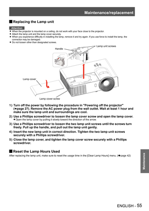 Page 55Maintenance/replacement
ENGLISH - 55
Maintenance
Replacing the Lamp unit J
Attention
When the projector is mounted on a ceiling, do not work with your face c\
lose to the projector. z
Attach the lamp unit and the lamp cover securely. z
When you experience difficulty in installing the lamp, remove it and try again. If you use force to install the lamp, the  z
connector may be damaged.
Do not loosen other than designated screws. z
Lamp cover screw
Handle 
Lamp unit screws
Lamp cover
Turn off the power by...