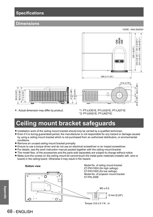 Page 68Ceiling mount bracket safeguards
68 - ENGLISH
Appendix
Specifications
Dimensions

77.0 (3.03”)90.8 (3.58”) 99.8 (3.93”)
288.0 (11.30”)
70.8 (2.79”)
48.0 (1.89”)
42.8 (1.69”) 47.8 (1.88”)
51.8 (2.04”)
220.1 (8.67”)
233.2 (9.18”) ™ 241.3 (9.50”)
231.1 (9.10”) ™ 236.3 (9.30”)
*1
*2
Actual dimension may differ by product.                      *1: PT-LX351E, PT-LX321E, PT-LX271E.   * 
                                                                                     *2: PT -LW321E, PT-LW271E.
Ceiling...