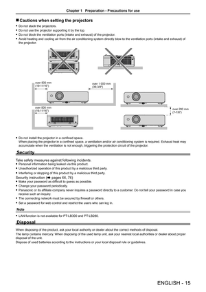 Page 15ENGLISH - 15
 
r Cautions when setting the projectors
 
f Do not stack the projectors.
 
f Do not use the projector supporting it by the top.
 
f Do not block the ventilation ports (intake and exhaust) of the projector .
 
f Avoid heating and cooling air from the air conditioning system directly blow to the ventilation ports (intake and exhaust) of 
the projector.
 
f Do not install the projector in a confined space.   
When placing the projector in a confined space, a ventilation and/or air conditioning...