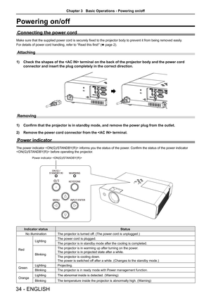 Page 3434 - ENGLISH
Powering on/off
Connecting the power cord
Make sure that the supplied power cord is securely fixed to the projector body to prevent it from being removed easily.
For details of power cord handling, refer to “Read this first!” ( x page 2).
Attaching 
1) Check the shapes of the  terminal on the back of the projector bo\
dy and the power cord 
connector and insert the plug completely in the correct direction.
Removing
1) Confirm that the projector is in standby mode, and remove the power plug\...