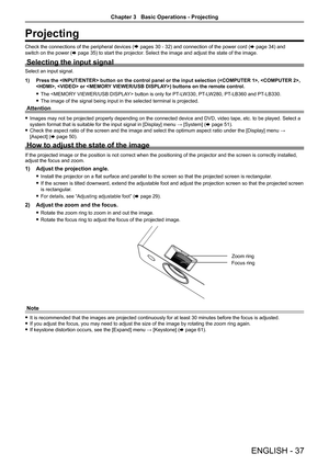 Page 37ENGLISH - 37
Projecting
Check the connections of the peripheral devices (Æ pages 30 - 32) and connection of the power cord (x page 34) and 
switch on the power ( x page 35) to start the projector. Select the image and adjust the state of the image.
Selecting the input signal
Select an input signal.
1) Press the  button on the control panel or the input selecti\
on (, , 
,  or ) buttons on the remote control.
 
f The  button is only for PT-LW330, PT-LW280, PT-LB360 and PT-LB330.
 
f The image of the...