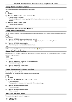 Page 4040 - ENGLISH
Using the information function
This function allows you to display the status of the projector.
INFO.
 button
1) Press the  button on the remote control. 
 
f The [Info.] screen is displayed.
 
f When the [Info.] screen is recalled by using  button on the remote control, the on-screen menu cannot be 
operated.
2)  Press the  button again.
 
f The [Info.] screen disappears.
Note
 
f For more details, refer to the [Info.] menu (x page 73).
Using the freeze function
You can freeze the projected...
