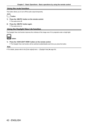 Page 4242 - ENGLISH
Using the mute function
This button allows you to turn off the audio output temporarily.
button
1) Press the  button on the remote control. 
 
f The audio turns off.
2)  Press the  button again.
 
f The audio turns on.
Using the Daylight View Lite function
The Daylight View Lite function improves the vividness of the image even if it is proj\
ected under a bright light.
button
1)  Press the  button on the remote control. 
 
f The Daylight View Lite function will be switched enable/disable...