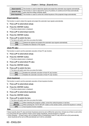 Page 6060 - ENGLISH
[Input search]This function is used to detect the signals and project the automatic in\
put signals automatically.
[Auto PC adj.] This function is used to adjust [Fine sync], [H position], [V position] and [H.Size] automatically 
when input the analog computer signal.
[Auto keystone] This function is used to correct the vertical keystone of the projected \
image automatically.
[Input search]
This function is used to detect the signals and project the automatic in\
put signals automatically....