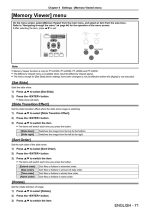 Page 71ENGLISH - 71
[Memory Viewer] menu
On the menu screen, select [Memory Viewer] from the main menu, and select an item from the sub-menu.
Refer to “Navigating through the menu” (x page 44) for the operation of the menu screen.
 
f After selecting the item, press as to set.
Note
 
f Memory Viewer function is only for PT-LW330, PT-LW280, PT-LB360 and PT-LB330.
 
f The [Memory Viewer] menu is available when input the [Memory Viewer] signal.
 
f The menu except for [Set Slide] which settings have been changed...