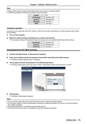 Page 75ENGLISH - 75
Note
 
f Please confirm with your network administrator before you connect to an existing network.
 
f The following settings are set before the projector leaves the factory.
[DHCP] Off
[IP address] 192.168.1.100
[Subnet] 255.255.255.0
[Gateway] 192.168.1.1
[DNS] 192.168.1.1
Computer operation
Connection can be made with wired LAN. However, confirm to your system administrator on network settings before chang -
ing any settings.
1)   Turn on the computer.
2)  Make the network setting...