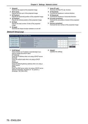Page 7878 - ENGLISH
1 [Aspect]
Switches the aspect of the projected image.
2  [Fine sync]
Adjusts the fine sync of the projected image.
3  [H Position]
Adjusts the horizontal position of the projected image.
4  [V Position]
Adjusts the vertical position of the projected image.
5  [H.Size]
Adjusts the total number of dots of the projected 
image.
6  [Freeze]
Switches the freeze function between on and off. 7 
[Auto PC adj.]
Executes the Auto PC adj. function.
8  [V Keystone]
Corrects the keystone in vertical...