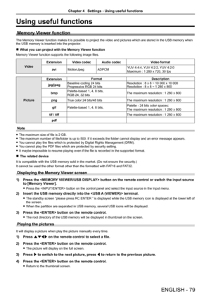 Page 79ENGLISH - 79
Using useful functions
Memory Viewer function
The Memory Viewer function makes it is possible to project the video and pictures wh\
ich are stored in the USB memory when 
the USB memory is inserted into the projector.
 
r What you can project with the Memory Viewer function
Memory Viewer function supports the following image files.
Video Extension
Video codec Audio codec Video format
avi MotionJpeg ADPCMYUV 4:4:4, YUV 4:2:2, YUV 4:2:0
Maximum : 1 280 x 720, 30 fps
PictureExtension
Format...